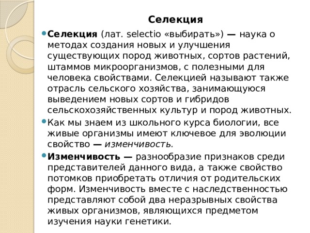 Селекция   Селекция (лат. selectio «выбирать») — наука о методах создания новых и улучшения существующих пород животных, сортов растений, штаммов микроорганизмов, с полезными для человека свойствами. Селекцией называют также отрасль сельского хозяйства, занимающуюся выведением новых сортов и гибридов сельскохозяйственных культур и пород животных. Как мы знаем из школьного курса биологии, все живые организмы имеют ключевое для эволюции свойство —  изменчивость. Изменчивость — разнообразие признаков среди представителей данного вида, а также свойство потомков приобретать отличия от родительских форм. Изменчивость вместе с наследственностью представляют собой два неразрывных свойства живых организмов, являющихся предметом изучения науки генетики. 