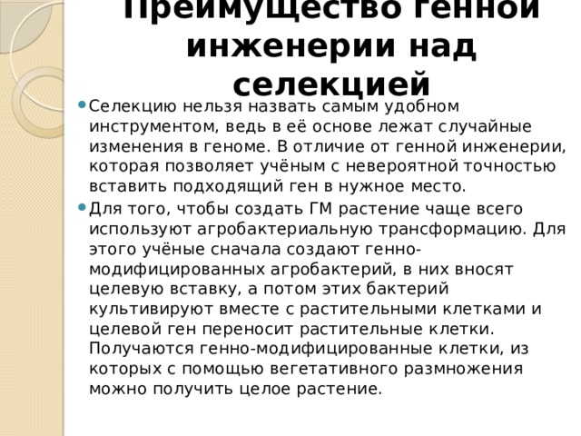 Преимущество генной инженерии над селекцией Селекцию нельзя назвать самым удобном инструментом, ведь в её основе лежат случайные изменения в геноме. В отличие от генной инженерии, которая позволяет учёным с невероятной точностью вставить подходящий ген в нужное место. Для того, чтобы создать ГМ растение чаще всего используют агробактериальную трансформацию. Для этого учёные сначала создают генно-модифицированных агробактерий, в них вносят целевую вставку, а потом этих бактерий культивируют вместе с растительными клетками и целевой ген переносит растительные клетки. Получаются генно-модифицированные клетки, из которых с помощью вегетативного размножения можно получить целое растение. 