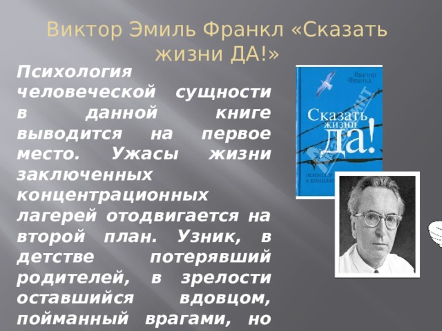 Виктор Эмиль Франкл «Сказать жизни ДА!» Психология человеческой сущности в данной книге выводится на первое место. Ужасы жизни заключенных концентрационных лагерей отодвигается на второй план. Узник, в детстве потерявший родителей, в зрелости оставшийся вдовцом, пойманный врагами, но не растоптанный, преподает урок жизни современным читателям    