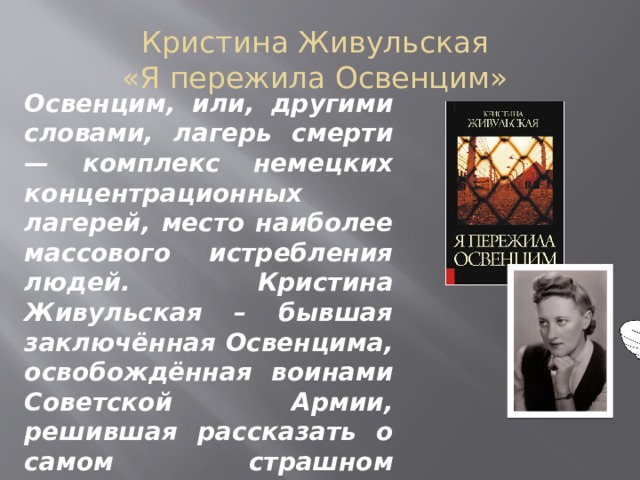 Кристина Живульская «Я пережила Освенцим» Освенцим, или, другими словами, лагерь смерти — комплекс немецких концентрационных лагерей, место наиболее массового истребления людей. Кристина Живульская – бывшая заключённая Освенцима, освобождённая воинами Советской Армии, решившая рассказать о самом страшном испытании в своей жизни.    