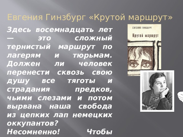 Евгения Гинзбург «Крутой маршрут» Здесь восемнадцать лет — это сложный тернистый маршрут по лагерям и тюрьмам. Должен ли человек перенести сквозь свою душу все тяготы и страдания предков, чьими слезами и потом вырвана наша свобода из цепких лап немецких оккупантов? Несомненно! Чтобы никогда не повторилась страшная кровопролитная война.    