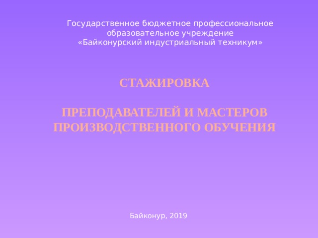 Государственное бюджетное профессиональное образовательное учреждение «Байконурский индустриальный техникум» Стажировка    преподавателей и мастеров производственного обучения Байконур, 2019 