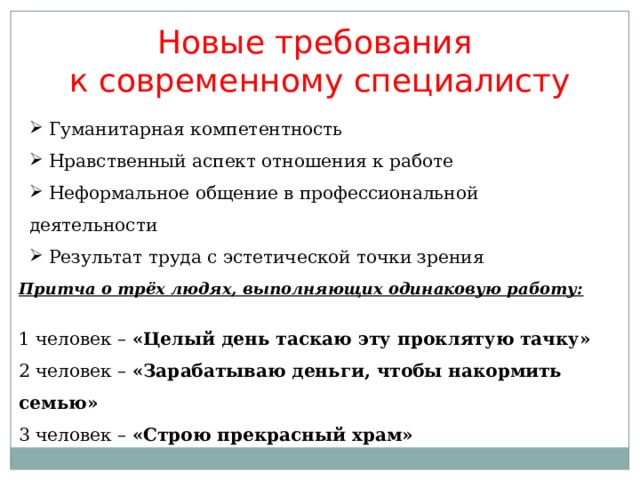 Новые требования к современному специалисту  Гуманитарная компетентность  Нравственный аспект отношения к работе  Неформальное общение в профессиональной деятельности  Результат труда с эстетической точки зрения Притча о трёх людях, выполняющих одинаковую работу: 1 человек – «Целый день таскаю эту проклятую тачку» 2 человек – «Зарабатываю деньги, чтобы накормить семью» 3 человек – «Строю прекрасный храм» 