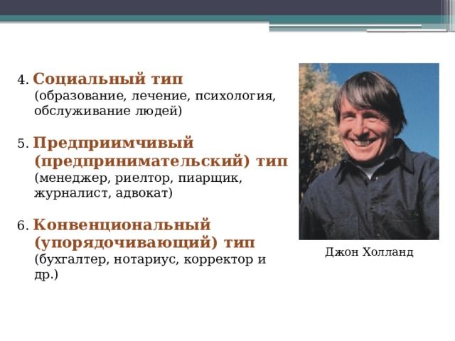 4. Социальный тип  (образование, лечение, психология, обслуживание людей) 5. Предприимчивый (предпринимательский) тип  (менеджер, риелтор, пиарщик, журналист, адвокат) 6. Конвенциональный (упорядочивающий) тип  (бухгалтер, нотариус, корректор и др.) Джон Холланд 