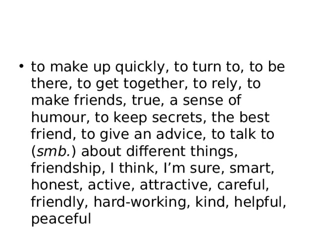 to make up quickly, to turn to, to be there, to get together, to rely, to make friends, true, a sense of humour, to keep secrets, the best friend, to give an advice, to talk to ( smb. ) about different things, friendship, I think, I’m sure, smart, honest, active, attractive, careful, friendly, hard-working, kind, helpful, peaceful 