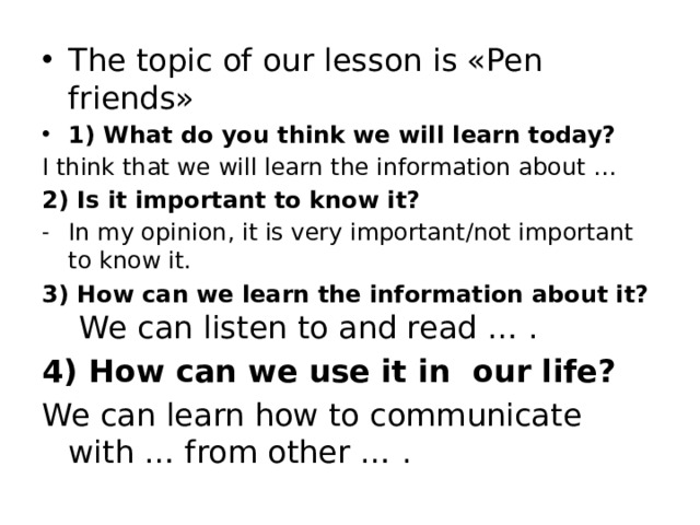 The topic of our lesson is «Pen friends» 1) What do you think we will learn today? I think that we will learn the information about … 2) Is it important to know it? In my opinion, it is very important/not important to know it. 3) How can we learn the information about it?   We can listen to and read … . 4) How can we use it in our life? We can learn how to communicate with … from other … .   