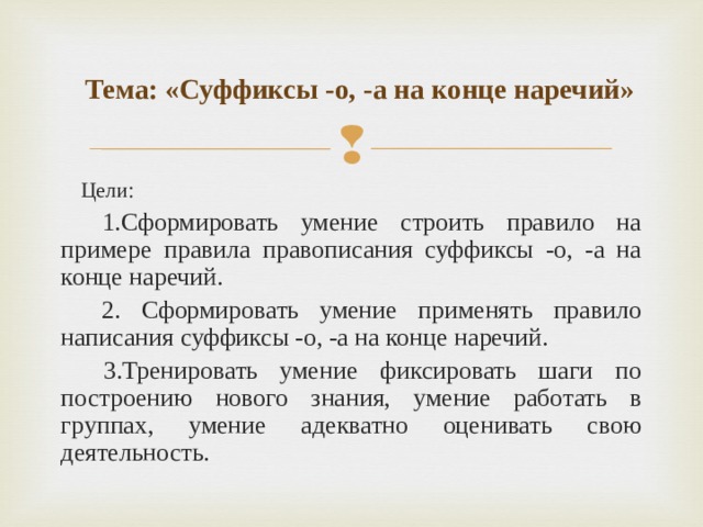  Тема: «Суффиксы -о, -а на конце наречий» Цели:  1.Сформировать умение строить правило на примере правила правописания суффиксы -о, -а на конце наречий.  2. Сформировать умение применять правило написания суффиксы -о, -а на конце наречий.  3.Тренировать умение фиксировать шаги по построению нового знания, умение работать в группах, умение адекватно оценивать свою деятельность. 