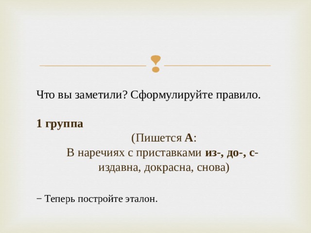 Что вы заметили? Сформулируйте правило. 1 группа (Пишется А :  В наречиях с приставками из-, до-, с -  издавна, докрасна, снова)   − Теперь постройте эталон.  