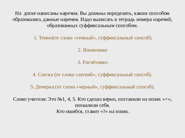 На доске написаны наречия. Вы должны определить, каким способом образовались данные наречия. Надо выписать в тетрадь номера наречий, образованных суффиксальным способом.   1. Темно(от слова «темный», суффиксальный способ).   2. Изменчиво   3. Расчётливо   4. Слегка (от слова «легкий», суффиксальный способ).   5. Дочерна (от слова «черный», суффиксальный способ).   Слово учителя: Это №1, 4, 5. Кто сделал верно, поставили на полях «+», похвалили себя.  Кто ошибся, ставит «?» на полях.   