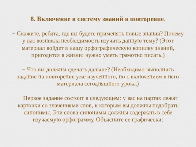 8. Включение в систему знаний и повторение .   − Скажите, ребята, где вы будете применять новые знания? Почему у вас возникла необходимость изучить данную тему? (Этот материал войдет в нашу орфографическую копилку знаний, пригодится в жизни: нужно уметь грамотно писать.)   − Что вы должны сделать дальше? (Необходимо выполнить задание на повторение уже изученного, но с включением в него материала сегодняшнего урока.)   − Первое задание состоит в следующем: у вас на партах лежат карточки со значениями слов, к которым вы должны подобрать синонимы. Эти слова-синонимы должны содержать в себе изучаемую орфограмму. Объясните ее графически:   