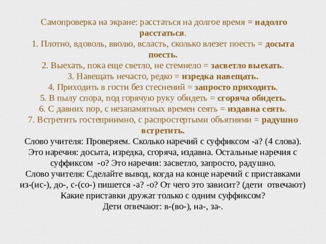  Самопроверка на экране: расстаться на долгое время = надолго расстаться .  1. Плотно, вдоволь, вволю, всласть, сколько влезет поесть = досыта поесть.  2. Выехать, пока еще светло, не стемнело = засветло выехать .  3. Навещать нечасто, редко = изредка навещать.  4. Приходить в гости без стеснений = запросто приходить .  5. В пылу спора, под горячую руку обидеть = сгоряча обидеть.  6. С давних пор, с незапамятных времен сеять = издавна сеять .  7. Встретить гостеприимно, с распростертыми объятиями = радушно встретить.  Слово учителя: Проверяем. Сколько наречий с суффиксом -а? (4 слова). Это наречия: досыта, изредка, сгоряча, издавна. Остальные наречия с суффиксом -о? Это наречия: засветло, запросто, радушно.  Слово учителя: Сделайте вывод, когда на конце наречий с приставками из-(ис-), до-, с-(со-) пишется -а? -о? От чего это зависит? (дети отвечают) Какие приставки дружат только с одним суффиксом?  Дети отвечают: в-(во-), на-, за-. 