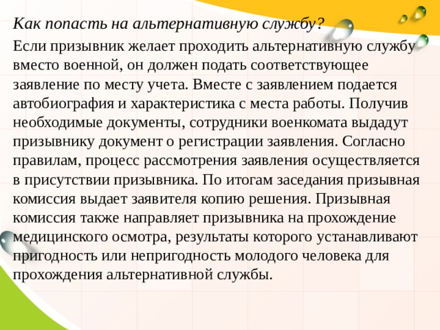 Как попасть на альтернативную службу? Если призывник желает проходить альтернативную службу вместо военной, он должен подать соответствующее заявление по месту учета. Вместе с заявлением подается автобиография и характеристика с места работы. Получив необходимые документы, сотрудники военкомата выдадут призывнику документ о регистрации заявления. Согласно правилам, процесс рассмотрения заявления осуществляется в присутствии призывника. По итогам заседания призывная комиссия выдает заявителя копию решения. Призывная комиссия также направляет призывника на прохождение медицинского осмотра, результаты которого устанавливают пригодность или непригодность молодого человека для прохождения альтернативной службы. 