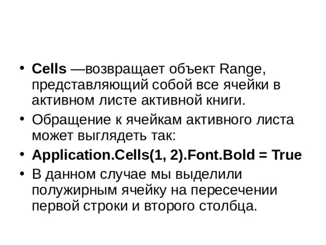 Cells  —возвращает объект Range, представляющий собой все ячейки в активном листе активной книги. Обращение к ячейкам активного листа может выглядеть так: Application . Cells (1, 2). Font . Bold = True В данном случае мы выделили полужирным ячейку на пересечении первой строки и второго столбца. 