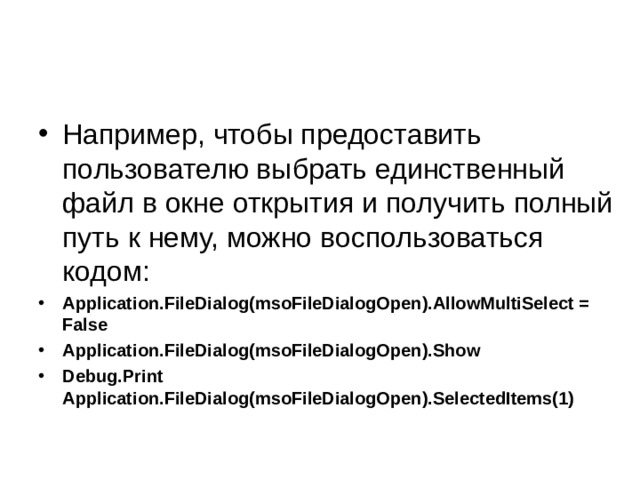 Например, чтобы предоставить пользователю выбрать единственный файл в окне открытия и получить полный путь к нему, можно воспользоваться кодом: Application.FileDialog(msoFileDialogOpen).AllowMultiSelect = False Application.FileDialog(msoFileDialogOpen).Show Debug.Print Application.FileDialog(msoFileDialogOpen).SelectedItems(1) 