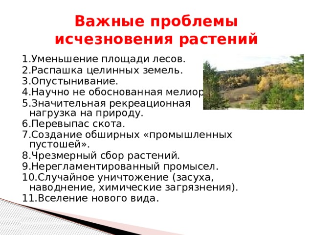 Важные проблемы исчезновения растений 1.Уменьшение площади лесов. 2.Распашка целинных земель. 3.Опустынивание. 4.Научно не обоснованная мелиорация. 5.Значительная рекреационная нагрузка на природу. 6.Перевыпас скота. 7.Создание обширных «промышленных пустошей». 8.Чрезмерный сбор растений. 9.Нерегламентированный промысел. 10.Случайное уничтожение (засуха, наводнение, химические загрязнения). 11.Вселение нового вида. 