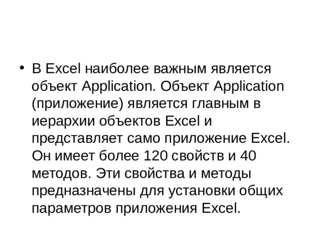 В Excel наиболее важным является объект Application. Объект Application (приложение) является главным в иерархии объектов Excel и представляет само приложение Excel. Он имеет более 120 свойств и 40 методов. Эти свойства и методы предназначены для установки общих параметров приложения Excel.  