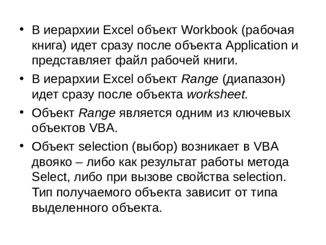 В иерархии Excel объект Workbook (рабочая книга) идет сразу после объекта Application и представляет файл рабочей книги. В иерархии Excel объект  Range  (диапазон) идет сразу после объекта  worksheet.  Объект  Range  является одним из ключевых объектов VBA. Объект selection (выбор) возникает в VBA двояко – либо как результат работы метода Select, либо при вызове свойства selection. Тип получаемого объекта зависит от типа выделенного объекта. 
