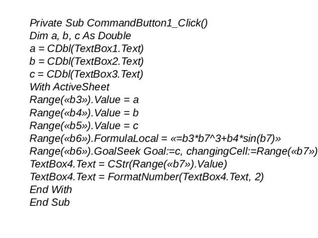 Private Sub CommandButton1_Click() Dim a, b, c As Double a = CDbl(TextBox1.Text) b = CDbl(TextBox2.Text) c = CDbl(TextBox3.Text) With ActiveSheet Range(«b3»).Value = a Range(«b4»).Value = b Range(«b5»).Value = c Range(«b6»).FormulaLocal = «=b3*b7^3+b4*sin(b7)» Range(«b6»).GoalSeek Goal:=c, changingCell:=Range(«b7») TextBox4.Text = CStr(Range(«b7»).Value) TextBox4.Text = FormatNumber(TextBox4.Text, 2) End With End Sub 