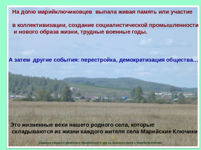На долю марийключиковцев выпала живая память или участие  в коллективизации, создание социалистической промышленности  и нового образа жизни, трудные военные годы.  А затем другие события: перестройка, демократизация общества… Это жизненные вехи нашего родного села, которые  складываются из жизни каждого жителя села Марийские Ключики  Сведения собрала и обработала: Муликбаева Н.П.,рук-ль школьного музея с. Марийские Ключики 