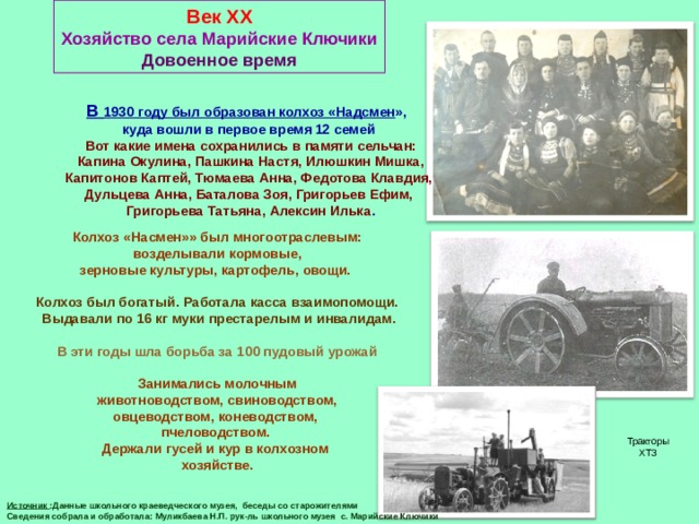 Век XX Хозяйство села Марийские Ключики Довоенное время В 1930 году был образован колхоз «Надсмен »,  куда вошли в первое время 12 семей  Вот какие имена сохранились в памяти сельчан:  Капина Окулина, Пашкина Настя, Илюшкин Мишка,  Капитонов Каптей, Тюмаева Анна, Федотова Клавдия, Дульцева Анна, Баталова Зоя, Григорьев Ефим,  Григорьева Татьяна, Алексин Илька . Колхоз «Насмен»» был многоотраслевым:  возделывали кормовые, зерновые культуры, картофель, овощи.  Колхоз был богатый. Работала касса взаимопомощи.  Выдавали по 16 кг муки престарелым и инвалидам.  В эти годы шла борьба за 100 пудовый урожай  Занимались молочным  животноводством, свиноводством, овцеводством, коневодством, пчеловодством. Держали гусей и кур в колхозном хозяйстве. Тракторы ХТЗ Источник :Данные школьного краеведческого музея, беседы со старожителями Сведения собрала и обработала: Муликбаева Н.П. рук-ль школьного музея с. Марийские Ключики 