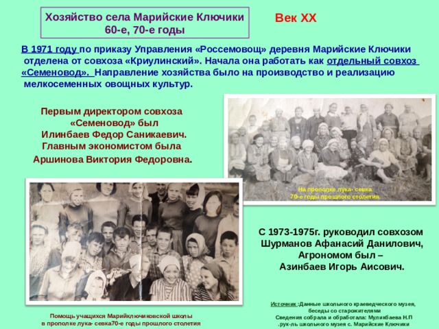 Хозяйство села Марийские Ключики 60-е, 70-е годы Век XX В 1971 году по приказу Управления «Россемовощ» деревня Марийские Ключики  отделена от совхоза «Криулинский». Начала она работать как отдельный совхоз «Семеновод». Направление хозяйства было на производство и реализацию  мелкосеменных овощных культур. Первым директором совхоза  «Семеновод» был  Илинбаев Федор Саникаевич. Главным экономистом была  Аршинова Виктория Федоровна .  На прополке лука- севка 70-е годы прошлого столетия С 1973-1975г. руководил совхозом  Шурманов Афанасий Данилович, Агрономом был –  Азинбаев Игорь Аисович. Источник :Данные школьного краеведческого музея,  беседы со старожителями Сведения собрала и обработала: Муликбаева Н.П .рук-ль школьного музея с. Марийские Ключики Помощь учащихся Марийключиковской школы в прополке лука- севка70-е годы прошлого столетия 
