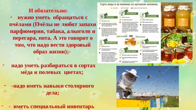 И обязательно: нужно уметь  обращаться с пчёлами (Пчёлы не любят запахи парфюмерии, табака, алкоголя и перегара, пота. А это говорит о том, что надо вести здоровый образ жизни);-    надо уметь разбираться в сортах мёда и полевых  цветах;  -надо иметь навыки столярного дела;   -   иметь специальный инвентарь 
