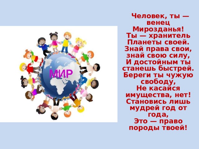  Человек, ты — венец Мирозданья!  Ты — хранитель Планеты своей.  Знай права свои, знай свою силу,  И достойным ты станешь быстрей.  Береги ты чужую свободу,  Не касайся имущества, нет!  Становись лишь мудрей год от года,  Это — право породы твоей!  