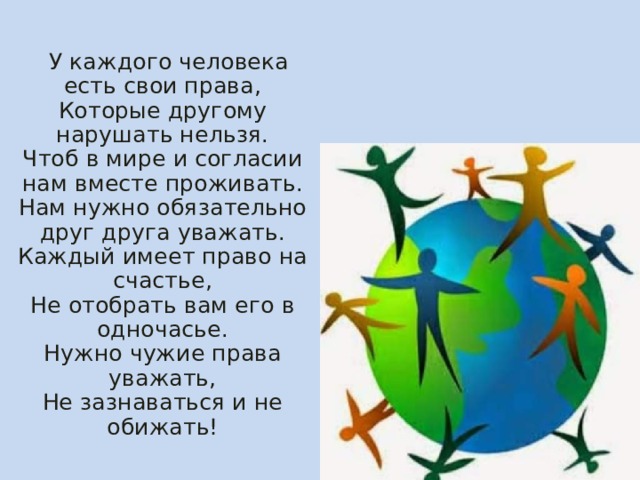  У каждого человека есть свои права,  Которые другому нарушать нельзя.  Чтоб в мире и согласии нам вместе проживать.  Нам нужно обязательно друг друга уважать.  Каждый имеет право на счастье,  Не отобрать вам его в одночасье.  Нужно чужие права уважать,  Не зазнаваться и не обижать! 