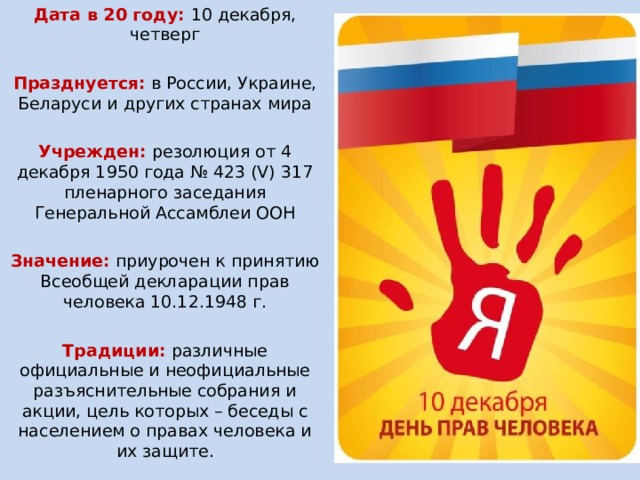 Дата в 20 году: 10 декабря, четверг   Празднуется:  в России, Украине, Беларуси и других странах мира Учрежден:  резолюция от 4 декабря 1950 года № 423 (V) 317 пленарного заседания Генеральной Ассамблеи ООН Значение:  приурочен к принятию Всеобщей декларации прав человека 10.12.1948 г. Традиции: различные официальные и неофициальные разъяснительные собрания и акции, цель которых – беседы с населением о правах человека и их защите. 