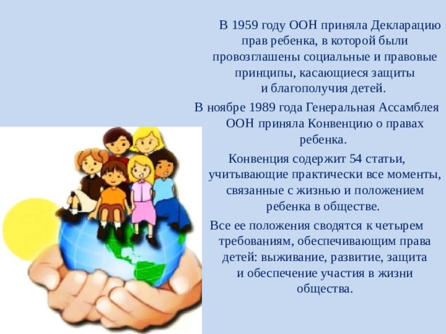  В 1959 году ООН приняла Декларацию прав ребенка, в которой были провозглашены социальные и правовые принципы, касающиеся защиты и благополучия детей.  В ноябре 1989 года Генеральная Ассамблея ООН приняла Конвенцию о правах ребенка. Конвенция содержит 54 статьи, учитывающие практически все моменты, связанные с жизнью и положением ребенка в обществе. Все ее положения сводятся к четырем требованиям, обеспечивающим права детей: выживание, развитие, защита и обеспечение участия в жизни общества. 