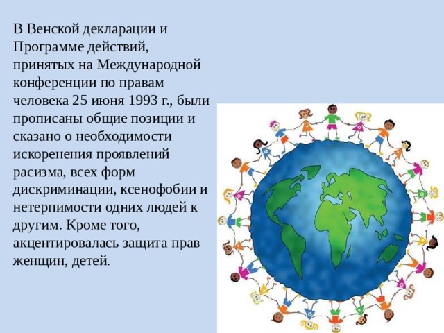 В Венской декларации и Программе действий, принятых на Международной конференции по правам человека 25 июня 1993 г., были прописаны общие позиции и сказано о необходимости искоренения проявлений расизма, всех форм дискриминации, ксенофобии и нетерпимости одних людей к другим. Кроме того, акцентировалась защита прав женщин, детей . 