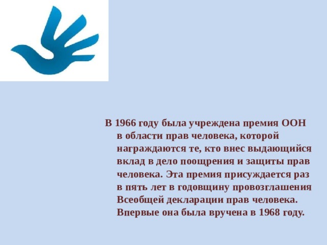          В 1966 году была учреждена премия ООН в области прав человека, которой награждаются те, кто внес выдающийся вклад в дело поощрения и защиты прав человека. Эта премия присуждается раз в пять лет в годовщину провозглашения Всеобщей декларации прав человека. Впервые она была вручена в 1968 году. 