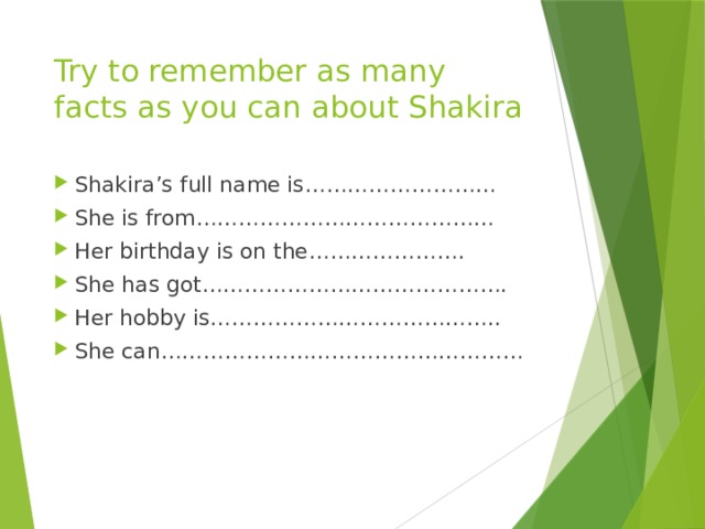 Try to remember as many facts as you can about Shakira Shakira’s full name is……………………… She is from…………………………………… Her birthday is on the…………………. She has got……………………………………. Her hobby is………………………………….. She can…………………………………………… 