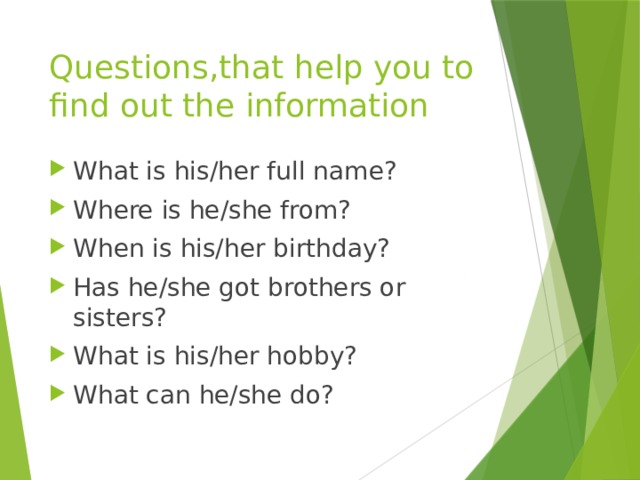 Questions,that help you to find out the information What is his/her full name? Where is he/she from? When is his/her birthday? Has he/she got brothers or sisters? What is his/her hobby? What can he/she do? 