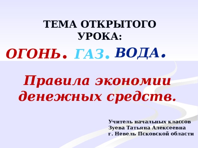 ТЕМА ОТКРЫТОГО УРОКА: ВОДА . ОГОНЬ . ГАЗ . Правила экономии денежных средств. Учитель начальных классов Зуева Татьяна Алексеевна г. Невель Псковской области 