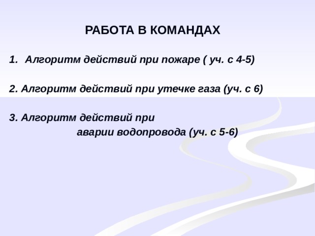 РАБОТА В КОМАНДАХ Алгоритм действий при пожаре ( уч. с 4-5)  2. Алгоритм действий при утечке газа (уч. с 6)  3. Алгоритм действий при  аварии водопровода (уч. с 5-6) 