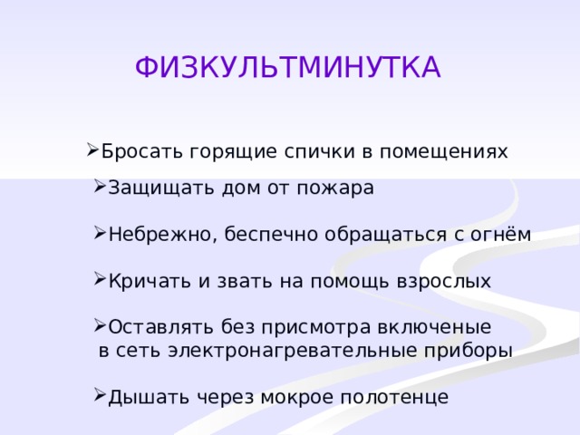 ФИЗКУЛЬТМИНУТКА Бросать горящие спички в помещениях Защищать дом от пожара Небрежно, беспечно обращаться с огнём Кричать и звать на помощь взрослых Оставлять без присмотра включеные  в сеть электронагревательные приборы Дышать через мокрое полотенце 