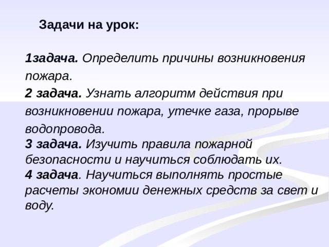 Задачи на урок: 1задача. Определить причины возникновения пожара. 2 задача.  Узнать алгоритм действия при возникновении пожара, утечке газа, прорыве водопровода. 3 задача. Изучить правила пожарной безопасности и научиться соблюдать их. 4 задача . Научиться выполнять простые расчеты экономии денежных средств за свет и воду. 