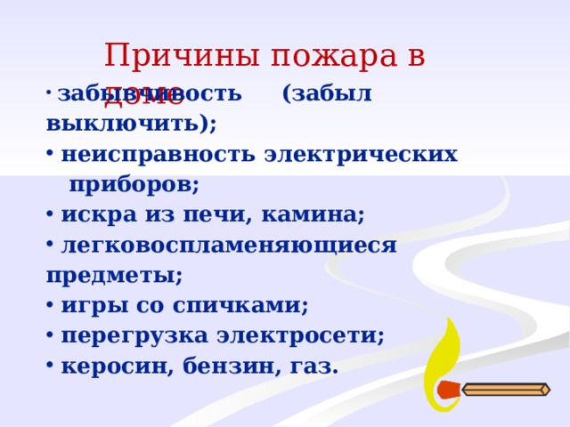 Причины пожара в доме  забывчивость (забыл выключить );  неисправность электрических  приборов;  искра из печи, камина;  легковоспламеняющиеся предметы;  игры со спичками;  перегрузка электросети;  керосин, бензин, газ. 