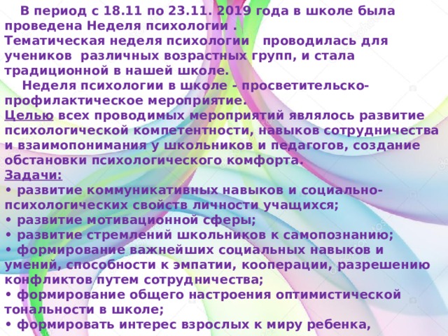  В период с 18.11 по 23.11. 2019 года в школе была проведена Неделя психологии .  Тематическая неделя психологии   проводилась для учеников  различных возрастных групп, и стала традиционной в нашей школе.  Неделя психологии в школе - просветительско-профилактическое мероприятие.  Целью  всех проводимых мероприятий являлось развитие психологической компетентности, навыков сотрудничества и взаимопонимания у школьников и педагогов, создание обстановки психологического комфорта.   Задачи:  • развитие коммуникативных навыков и социально-психологических свойств личности учащихся;  • развитие мотивационной сферы;  • развитие стремлений школьников к самопознанию;  • формирование важнейших социальных навыков и умений, способности к эмпатии, кооперации, разрешению конфликтов путем сотрудничества;  • формирование общего настроения оптимистической тональности в школе;  • формировать интерес взрослых к миру ребенка, стремление помогать ему в индивидуально-личностном развитии;  • повысить компетентность педагогов 