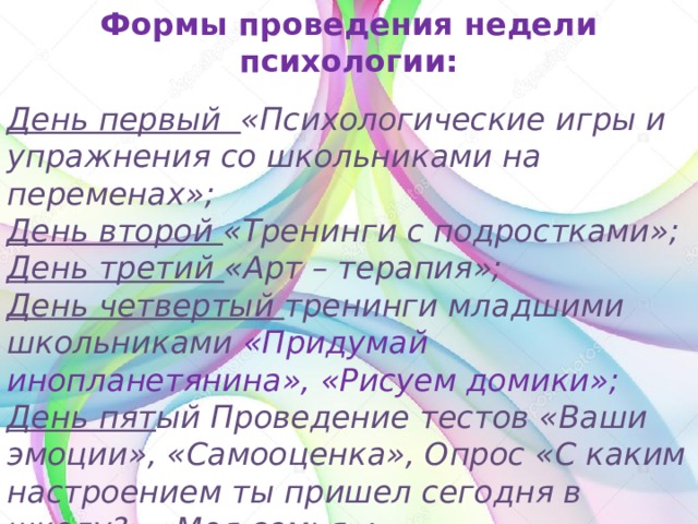 Формы проведения недели психологии: День первый «Психологические игры и упражнения со школьниками на переменах»; День второй «Тренинги с подростками»; День третий «Арт – терапия»; День четвертый тренинги младшими школьниками «Придумай инопланетянина», «Рисуем домики»; День пят ый Проведение тестов «Ваши эмоции», «Самооценка», Опрос «С каким настроением ты пришел сегодня в школу?» «Моя семья»; День шестой Оформление школьной газеты по итогам недели психологии.  