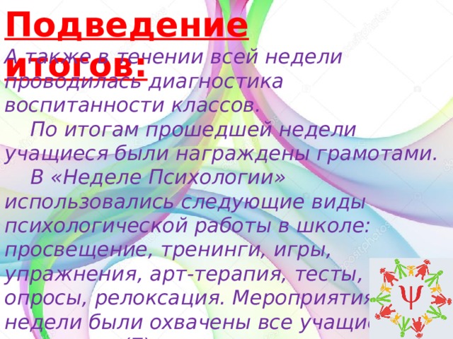 Подведение итогов: А также в течении всей недели проводилась диагностика воспитанности классов.  По итогам прошедшей недели учащиеся были награждены грамотами.   В «Неделе Психологии» использовались следующие виды психологической работы в школе: просвещение, тренинги, игры, упражнения, арт-терапия, тесты, опросы, релоксация. Мероприятиями недели были охвачены все учащиеся(15) и педагоги(7).  