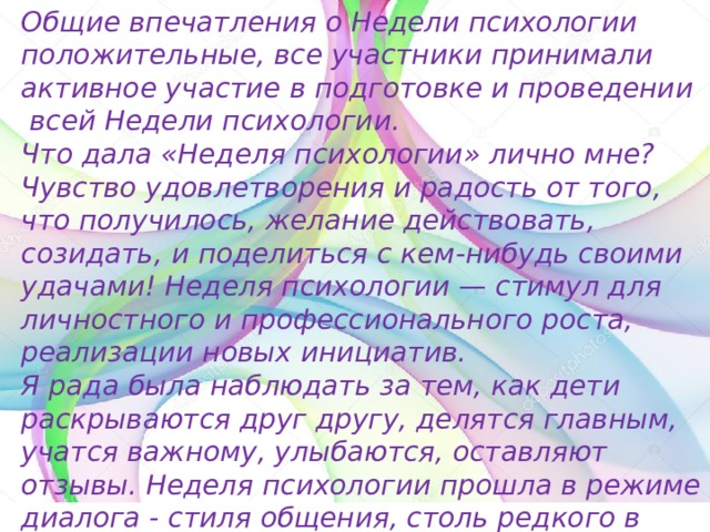 Общие впечатления о Недели психологии положительные, все участники принимали активное участие в подготовке и проведении  всей Недели психологии. Что дала «Неделя психологии» лично мне? Чувство удовлетворения и радость от того, что получилось, желание действовать, созидать, и поделиться с кем-нибудь своими удачами! Неделя психологии — стимул для личностного и профессионального роста, реализации новых инициатив. Я рада была наблюдать за тем, как дети раскрываются друг другу, делятся главным, учатся важному, улыбаются, оставляют отзывы. Неделя психологии прошла в режиме диалога - стиля общения, столь редкого в нашей суетной жизни. Нам удалось реализовать поставленные цели и задачи. 