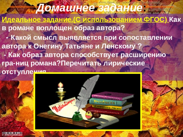 Домашнее задание : Идеальное задание.(С использованием ФГОС )  Как в романе воплощен образ автора? - Какой смысл выявляется при сопоставлении автора к Онегину Татьяне и Ленскому ? - Как образ автора способствует расширению гра-ниц романа?Перечитать лирические отступления . 