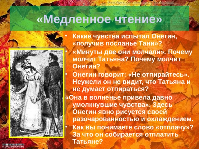 « Медленное чтение» Какие чувства испытал Онегин, «получив посланье Тани»? «Минуты две они молчали». Почему молчит Татьяна? Почему молчит Онегин? Онегин говорит: «Не отпирайтесь». Неужели он не видит, что Татьяна и не думает отпираться? «Она в волненье привела давно умолкнувшие чувства». Здесь Онегин явно рисуется своей разочарованностью и охлаждением. Как вы понимаете слово «отплачу»? За что он собирается отплатить Татьяне? 