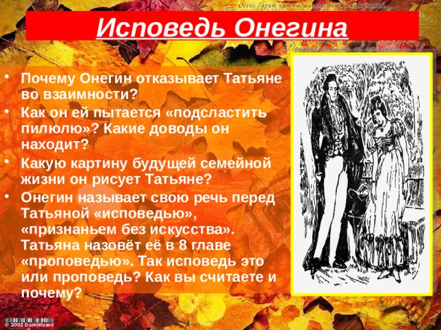 Исповедь Онегина Почему Онегин отказывает Татьяне во взаимности? Как он ей пытается «подсластить пилюлю»? Какие доводы он находит? Какую картину будущей семейной жизни он рисует Татьяне? Онегин называет свою речь перед Татьяной «исповедью», «признаньем без искусства». Татьяна назовёт её в 8 главе «проповедью». Так исповедь это или проповедь? Как вы считаете и почему? 