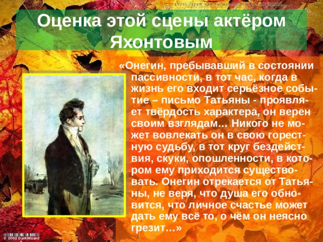 Оценка этой сцены актёром Яхонтовым «Онегин, пребывавший в состоянии пассивности, в тот час, когда в жизнь его входит серьёзное собы-тие – письмо Татьяны - проявля-ет твёрдость характера, он верен своим взглядам… Никого не мо-жет вовлекать он в свою горест-ную судьбу, в тот круг бездейст-вия, скуки, опошленности, в кото-ром ему приходится существо-вать. Онегин отрекается от Татья-ны, не веря, что душа его обно-вится, что личное счастье может дать ему всё то, о чём он неясно грезит…» 