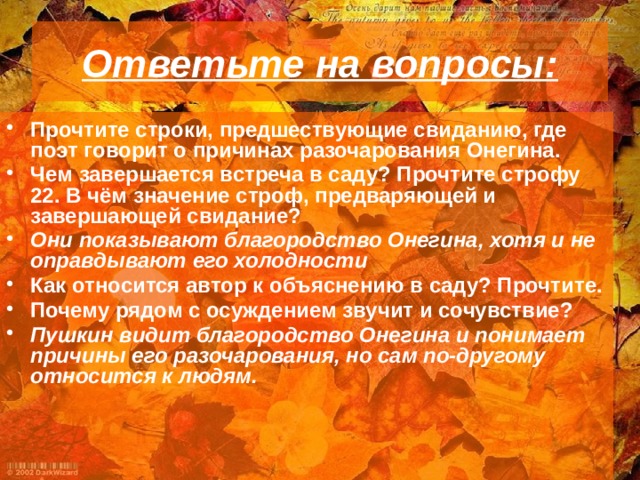 Ответьте на вопросы: Прочтите строки, предшествующие свиданию, где поэт говорит о причинах разочарования Онегина. Чем завершается встреча в саду? Прочтите строфу 22. В чём значение строф, предваряющей и завершающей свидание? Они показывают благородство Онегина, хотя и не оправдывают его холодности Как относится автор к объяснению в саду? Прочтите. Почему рядом с осуждением звучит и сочувствие? Пушкин видит благородство Онегина и понимает причины его разочарования, но сам по-другому относится к людям. 