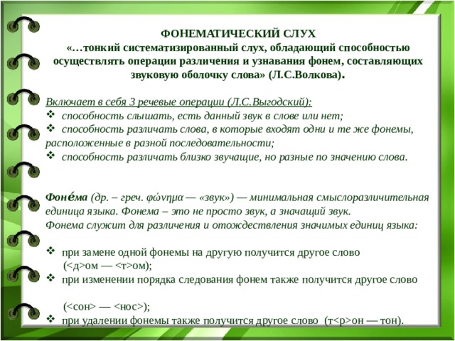 ФОНЕМАТИЧЕСКИЙ СЛУХ «…тонкий систематизированный слух, обладающий способностью осуществлять операции различения и узнавания фонем, составляющих звуковую оболочку слова» (Л.С.Волкова) .  Включает в себя 3 речевые операции (Л.С.Выгодский):  способность слышать, есть данный звук в слове или нет;  способность различать слова, в которые входят одни и те же фонемы, расположенные в разной последовательности;  способность различать близко звучащие, но разные по значению слова.  Фоне́ма (др. – греч. φώνημα — «звук») — минимальная смыслоразличительная единица языка. Фонема – это не просто звук, а значащий звук. Фонема служит для различения и отождествления значимых единиц языка:   при замене одной фонемы на другую получится другое слово  (ом — ом);  при изменении порядка следования фонем также получится другое слово  ( — );  при удалении фонемы также получится другое слово (тон — тон). 