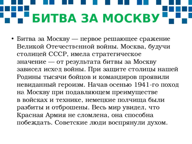 БИТВА ЗА МОСКВУ Битва за Москву — первое решающее сражение Великой Отечественной войны. Москва, будучи столицей СССР, имела стратегическое значение — от результата битвы за Москву зависел исход войны. При защите столицы нашей Родины тысячи бойцов и командиров проявили невиданный героизм. Начав осенью 1941-го поход на Москву при подавляющем преимуществе в войсках и технике, немецкие полчища были разбиты и отброшены. Весь мир увидел, что Красная Армия не сломлена, она способна побеждать. Советские люди воспрянули духом. 120 70 50 30 2008 2009 201 2011 